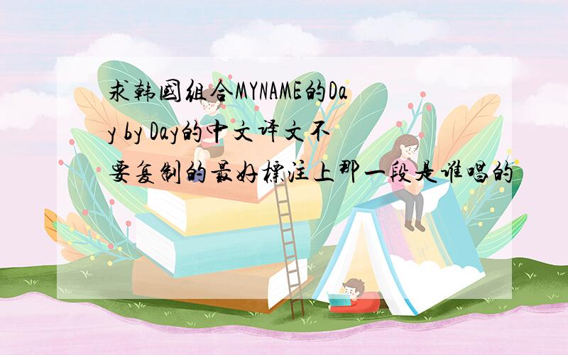 求韩国组合MYNAME的Day by Day的中文译文不要复制的最好标注上那一段是谁唱的