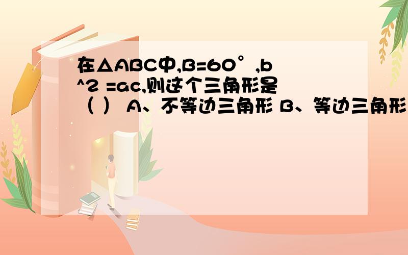 在△ABC中,B=60°,b^2 =ac,则这个三角形是（ ） A、不等边三角形 B、等边三角形 C、等腰三角形 D、直角三角形 （要说明原因!）