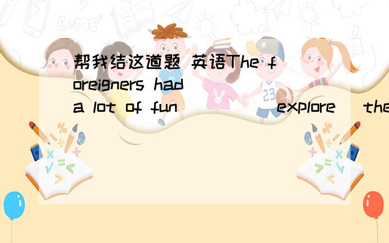 帮我结这道题 英语The foreigners had a lot of fun ____(explore) the tombs of ancient Chinese emperors in Beijing.填什么?为什么?