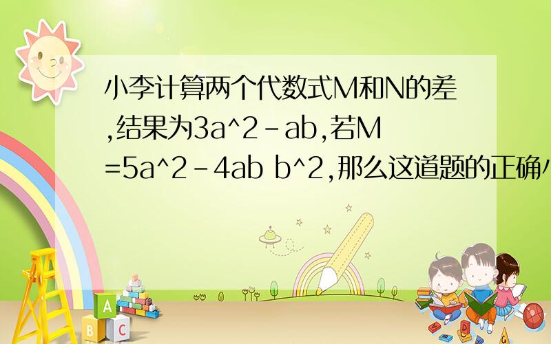 小李计算两个代数式M和N的差,结果为3a^2-ab,若M=5a^2-4ab b^2,那么这道题的正确小李计算两个代数式M和N的和。误看作求M和N的差结果为3a^2-ab,若M=5a^2-4ab b^2,那么正确答案是什么？