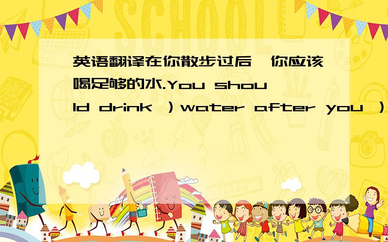 英语翻译在你散步过后,你应该喝足够的水.You should drink ）water after you ）（?）（?）