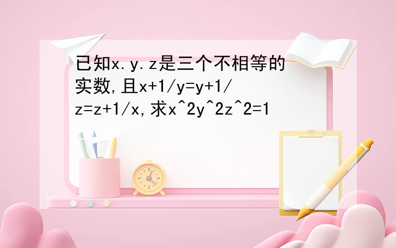 已知x.y.z是三个不相等的实数,且x+1/y=y+1/z=z+1/x,求x^2y^2z^2=1