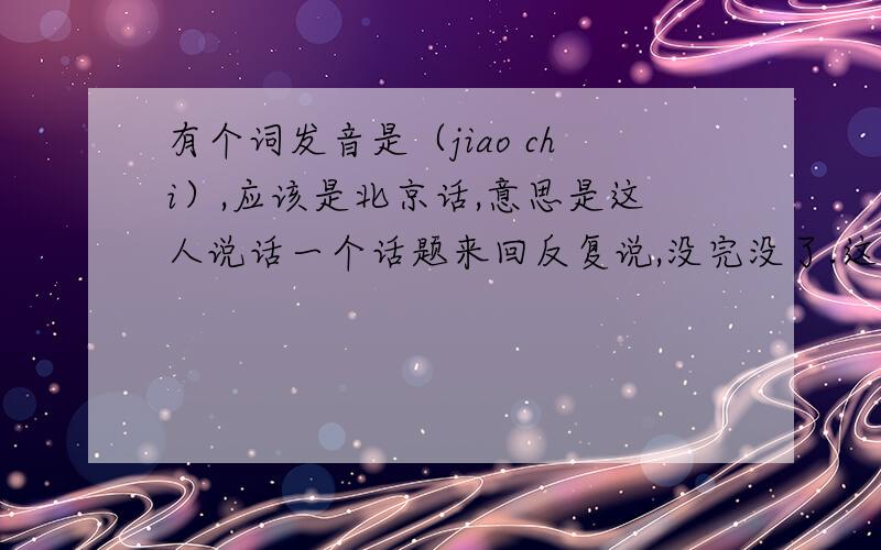 有个词发音是（jiao chi）,应该是北京话,意思是这人说话一个话题来回反复说,没完没了.这俩字怎么写?