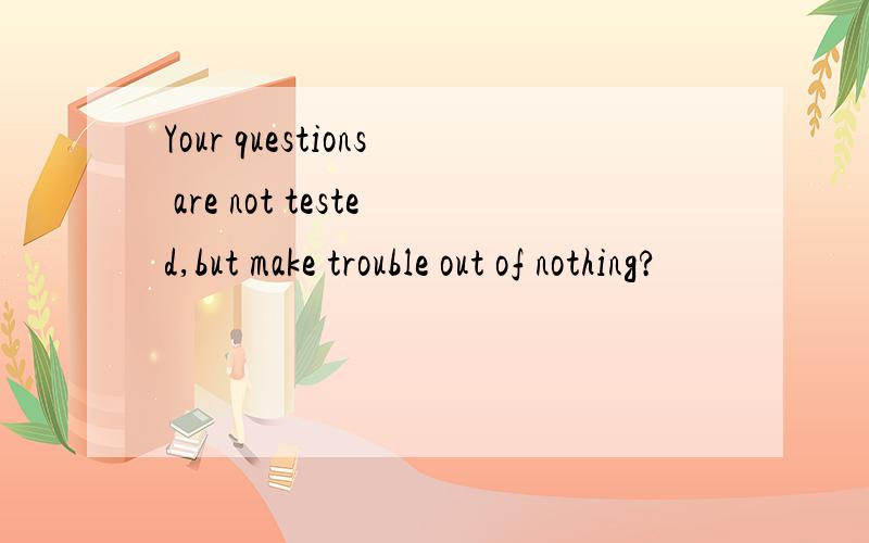 Your questions are not tested,but make trouble out of nothing?
