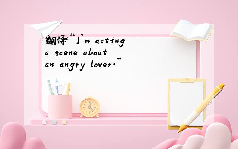 翻译“I'm acting a scene about an angry lover.”
