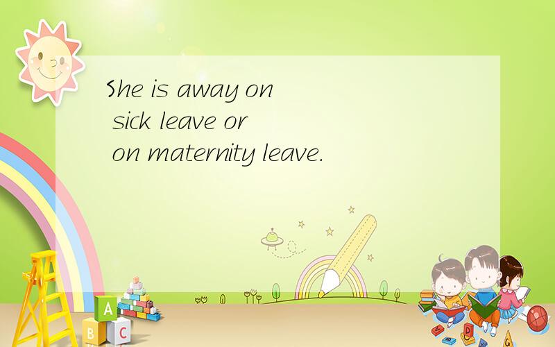 She is away on sick leave or on maternity leave.