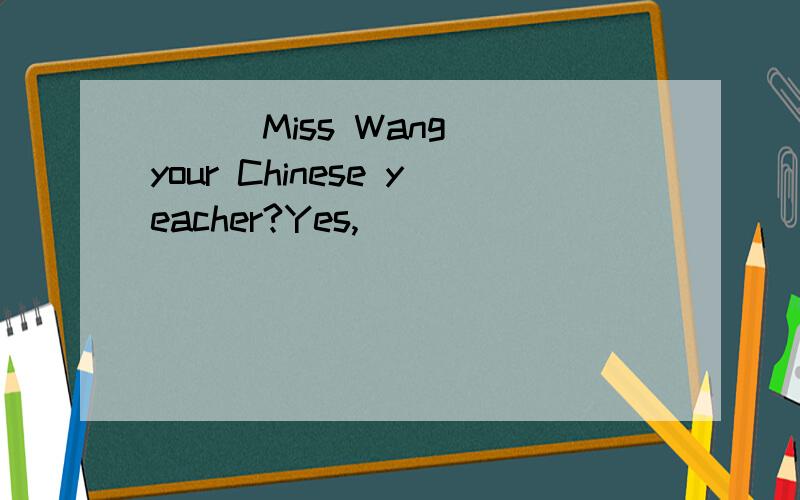 ( ) Miss Wang your Chinese yeacher?Yes,( ) ( )