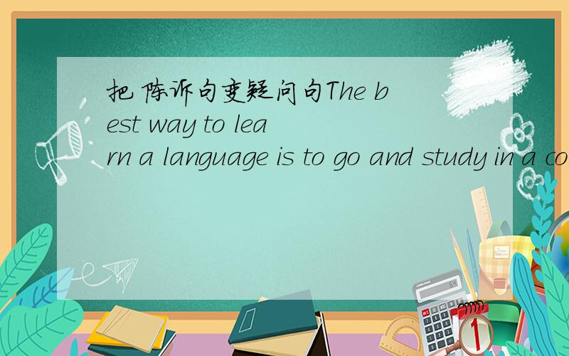 把 陈诉句变疑问句The best way to learn a language is to go and study in a country where the locals speak the language