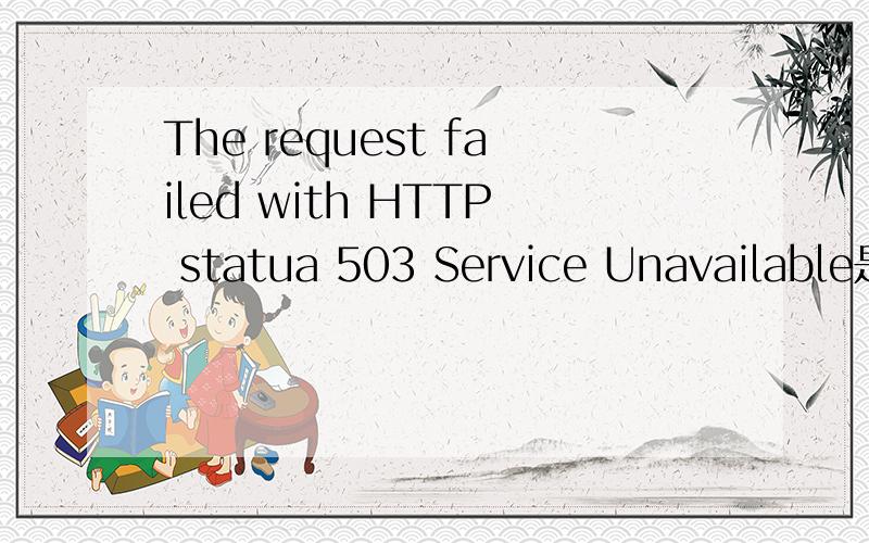 The request failed with HTTP statua 503 Service Unavailable是什么意思