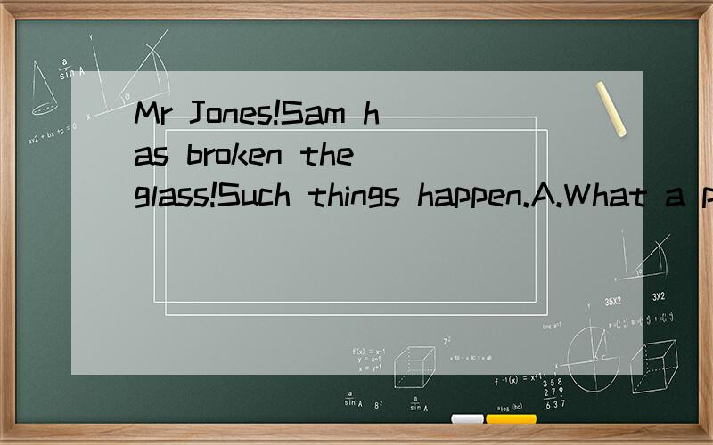 Mr Jones!Sam has broken the glass!Such things happen.A.What a pity!B.Doesn't matter.C.What is the matter?D.How come?答案为什么选B,Such things happen.有没有什么特别的意思