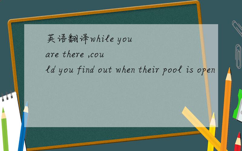 英语翻译while you are there ,could you find out when their pool is open