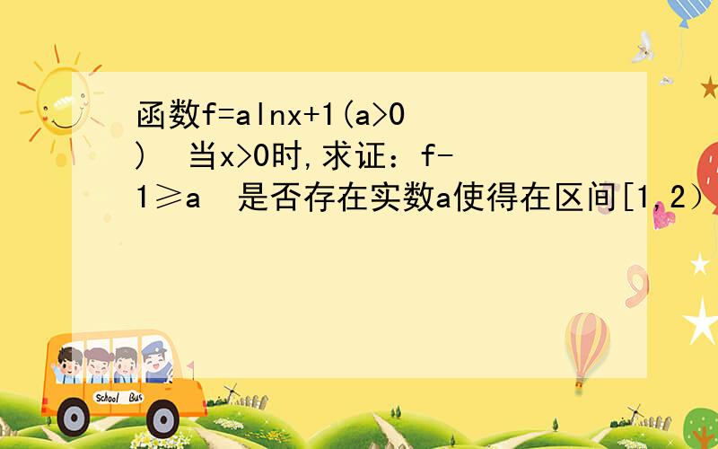 函数f=alnx+1(a>0)  当x>0时,求证：f-1≥a  是否存在实数a使得在区间[1,2）上f（X）≥x恒成立?若存在,求出a的取值条件