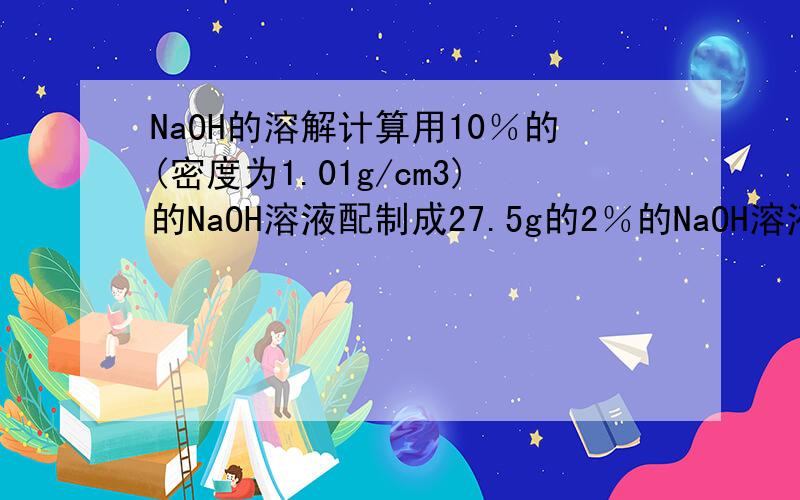 NaOH的溶解计算用10％的(密度为1.01g/cm3)的NaOH溶液配制成27.5g的2％的NaOH溶液.(1)计算:用10％的(密度为1.01g/cm3)的NaOH溶液,需要用10％的NaOH溶液和水的体积.(2)量取:用量筒量取10％的(密度为1.01g/cm3)