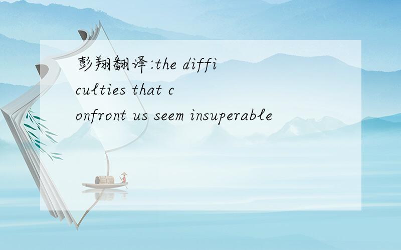 彭翔翻译:the difficulties that confront us seem insuperable