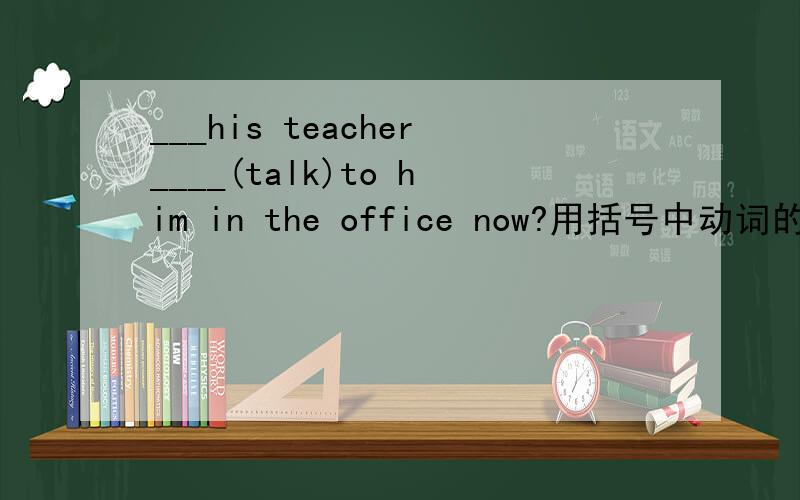 ___his teacher____(talk)to him in the office now?用括号中动词的适当形式填空