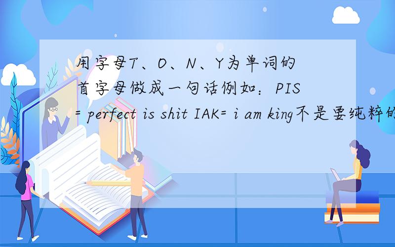 用字母T、O、N、Y为单词的首字母做成一句话例如：PIS= perfect is shit IAK= i am king不是要纯粹的句子。重点是意思要霸气一点。