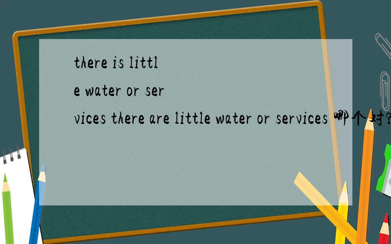 there is little water or services there are little water or services 哪个对?这两句只有is 和are 的区别.water 和 services只表示一个不可数名词和一个复数的可数名词,请不要从意义上判断它们是否能并列.另外