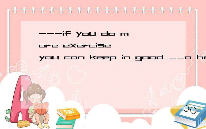 ---if you do more exercise ,you can keep in good __a healthyb health