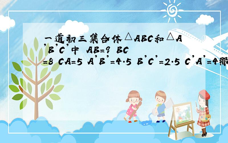 一道初三集合体△ABC和△A'B'C'中 AB=9 BC=8 CA=5 A'B'=4.5 B'C'=2.5 C'A'=4那么A.∠A=∠A' B.∠A=∠B' C.∠B=∠C' D.∠C=∠B'