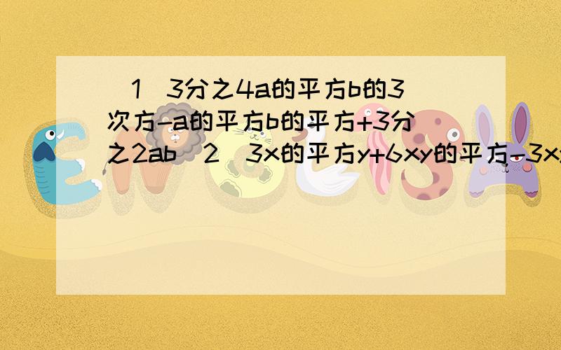 （1）3分之4a的平方b的3次方-a的平方b的平方+3分之2ab（2）3x的平方y+6xy的平方-3xy（1）[3分之4(a的平方b的3次方)]-(a的平方b的平方)+(3分之2ab)（2）(3x的平方y)+(6xy的平方)-(3xy）