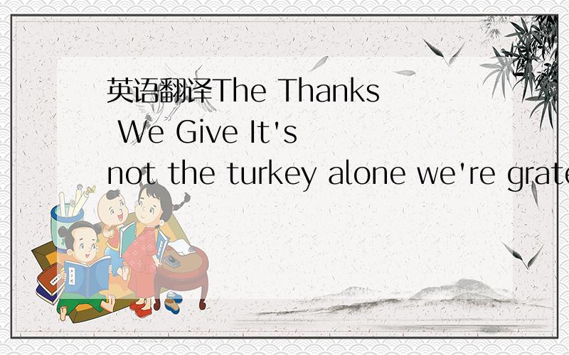 英语翻译The Thanks We Give It's not the turkey alone we're grateful for.Not the cranberry sauce or the stuffing or even the pumpkin pie.Some of the people seated at the table are strangers -- friends of friends,cousins of in-laws -- and some are