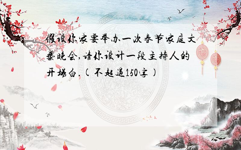 假设你家要举办一次春节家庭文艺晚会,请你设计一段主持人的开场白.(不超过150字)