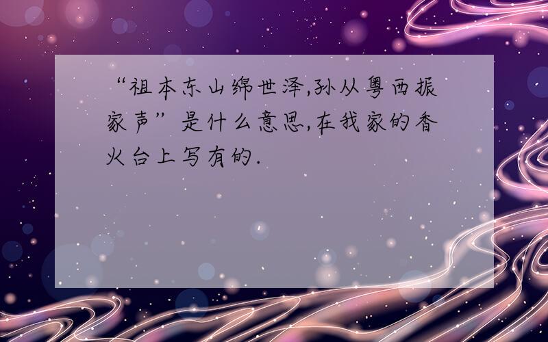 “祖本东山绵世泽,孙从粤西振家声”是什么意思,在我家的香火台上写有的.