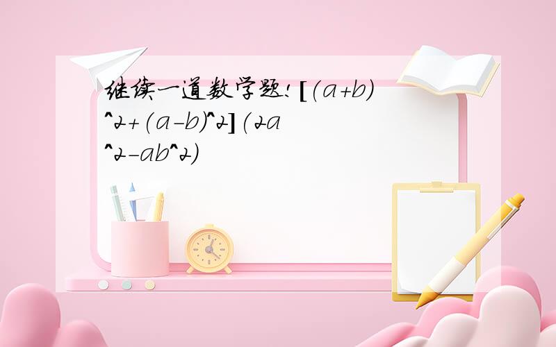 继续一道数学题![(a+b)^2+(a-b)^2](2a^2-ab^2)