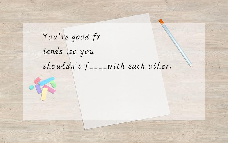 You're good friends ,so you shouldn't f____with each other.