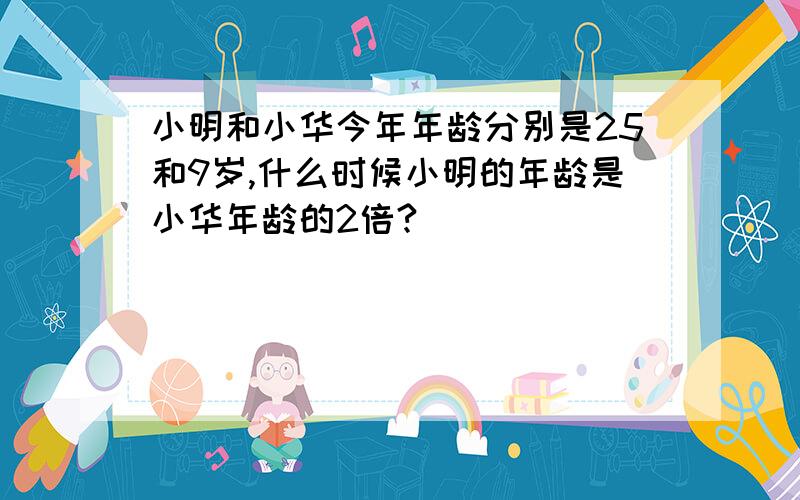小明和小华今年年龄分别是25和9岁,什么时候小明的年龄是小华年龄的2倍?