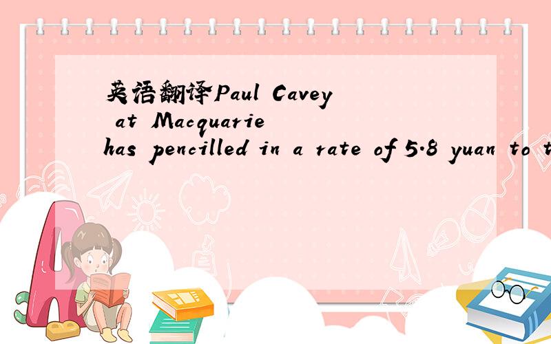 英语翻译Paul Cavey at Macquarie has pencilled in a rate of 5.8 yuan to the dollar for 2013翻译成这样：Paul Cavey在Macpuarie投行用笔写下2013年美元兑换人民币的汇率将下降为5.