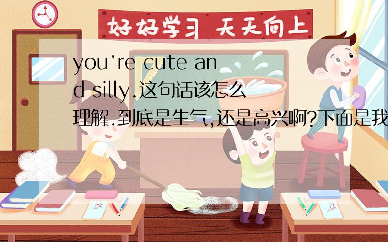 you're cute and silly.这句话该怎么理解.到底是生气,还是高兴啊?下面是我们的对话,第一句是我说的.I won't let you know you don't know what I mean.\(^o^)/Oh you are no fun.You have to tell me!:]ok~I give you a clue.Mua,it's