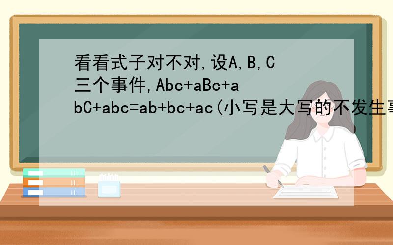 看看式子对不对,设A,B,C三个事件,Abc+aBc+abC+abc=ab+bc+ac(小写是大写的不发生事件即a是A不发生的事件）我的想法1（因为Abc+aBc+abC+abc=bc+ aBc+abC+2abc-2abc=ab+bc+ac-2abc,所以上式不对）2（反证ab+bc+ac=ab(C+c