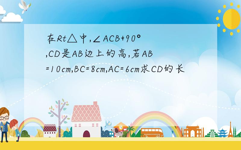 在Rt△中,∠ACB+90°,CD是AB边上的高,若AB=10cm,BC=8cm,AC=6cm求CD的长