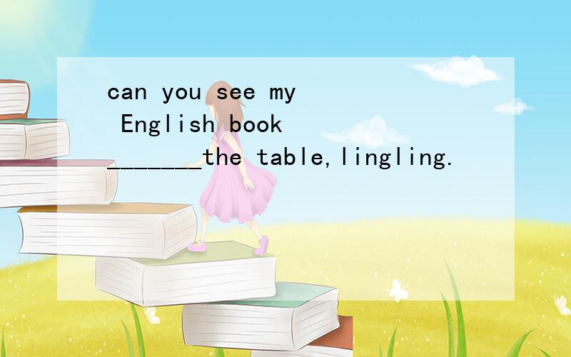 can you see my English book _______the table,lingling.