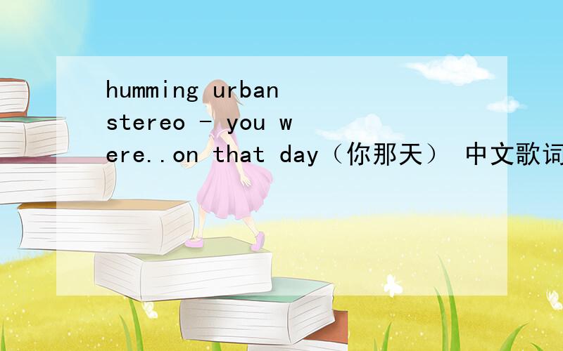 humming urban stereo - you were..on that day（你那天） 中文歌词 翻译