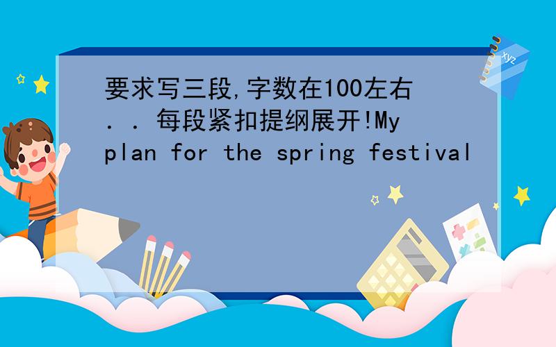 要求写三段,字数在100左右．．每段紧扣提纲展开!My plan for the spring festival