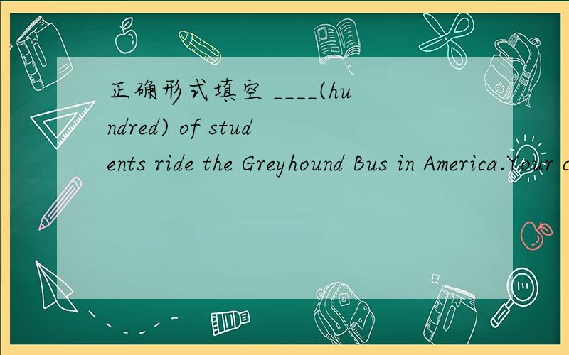 正确形式填空 ____(hundred) of students ride the Greyhound Bus in America.Your car travels____(hundred) of students ride the Greyhound Bus in America.Your car travels _____(fast) than _____ I.It;s the _____ (comfortable) way of them.