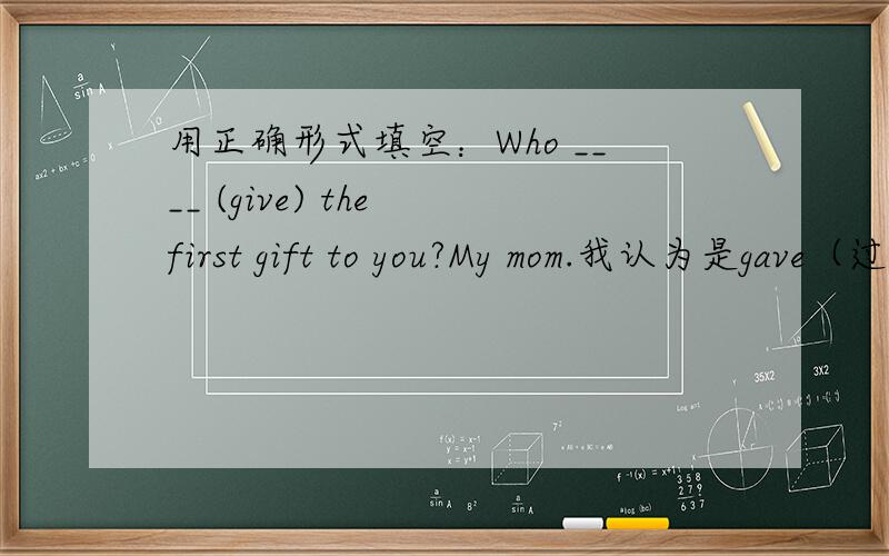 用正确形式填空：Who ____ (give) the first gift to you?My mom.我认为是gave（过去式）,但答案上是gives（三单形式） 各位英语达人,