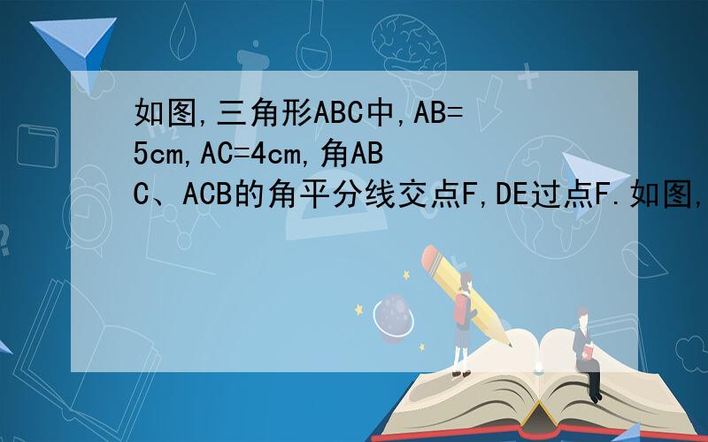 如图,三角形ABC中,AB=5cm,AC=4cm,角ABC、ACB的角平分线交点F,DE过点F.如图,三角形ABC中,AB=5cm,AC=4cm,角ABC、ACB的角平分线交点F,DE过点F,DE过点F且平行于BC交AB与点D,交AC与点E,且三角形ADE的周长为--.