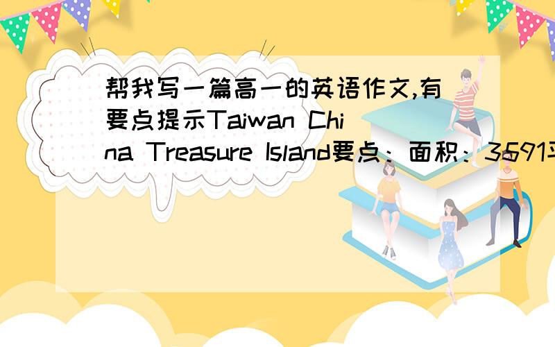 帮我写一篇高一的英语作文,有要点提示Taiwan China Treasure Island要点：面积：3591平方公里,中国第一大岛,含澎湖,兰屿,钓鱼及其他80个岛屿人口：2100万,其中97%是汉族,多来自福建,广东农作物：稻