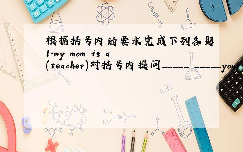 根据括号内的要求完成下列各题1.my mom is a (teacher)对括号内提问_____ _____your mom _____?2.our english teacher is (in the office )now.对括号内提问_____ _____your english teacher now?3.lucy is a student.lily is a student,too.