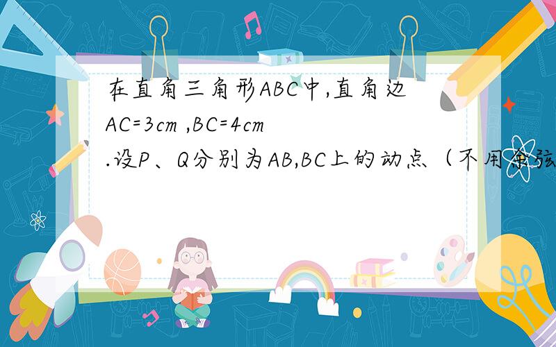 在直角三角形ABC中,直角边AC=3cm ,BC=4cm.设P、Q分别为AB,BC上的动点（不用余弦定理）在直角三角形ABC中,直角边AC=3cm ,BC=4cm.设P、Q分别为AB,BC上的动点,在点P自点A沿AB方向向点B作匀速运动的同时,