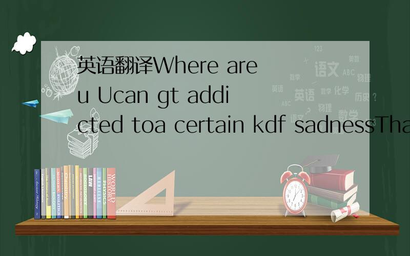 英语翻译Where are u Ucan gt addicted toa certain kdf sadnessThat I Used t kNSOMEBODY很多应该是单词的简写,帮我翻译.