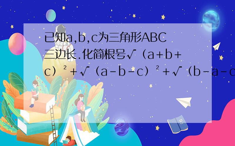 已知a,b,c为三角形ABC三边长.化简根号√﹙a﹢b﹢c﹚²﹢√﹙a-b-c﹚²＋√﹙b-a-c﹚²-√﹙c-b-a﹚²