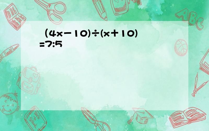 （4x－10)÷(x＋10)=7:5