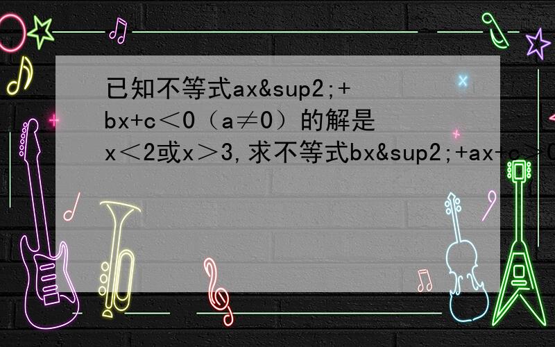 已知不等式ax²+bx+c＜0（a≠0）的解是x＜2或x＞3,求不等式bx²+ax+c＞0的解.一楼的能否说明一下第二步“所以ax^2+bx+c=-(x-2)(x-3)=-x^2+5x-6”，为什么这样？