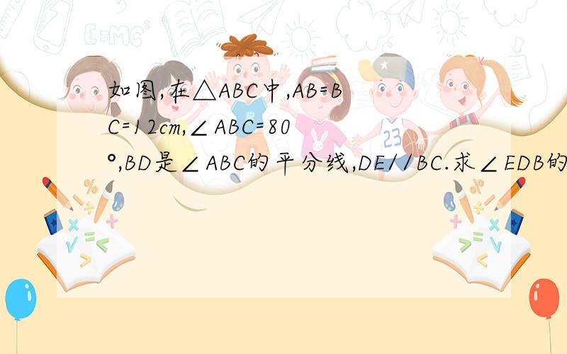 如图,在△ABC中,AB=BC=12cm,∠ABC=80°,BD是∠ABC的平分线,DE//BC.求∠EDB的度数.（1）求∠EDB的度数.（2）求DE的长