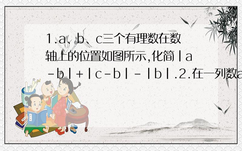 1.a、b、c三个有理数在数轴上的位置如图所示,化简｜a-b｜+｜c-b｜-｜b｜.2.在一列数a1、a2、a3、a4、a5…中,已知a1等于-1/2,从第二个数起,每个数都等于“1与它前面的那个数的差的倒数.”（1）求