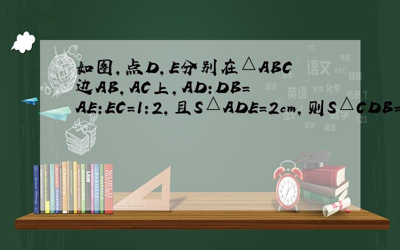 如图,点D,E分别在△ABC边AB,AC上,AD:DB=AE:EC=1:2,且S△ADE=2cm,则S△CDB=图是：△ABC,D,E在AB,AC上,联结CD